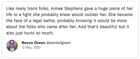 Like many trans folks, Aimee Stephens gave a huge piece of her life to a fight she probably knew would outlast her. She became the face of a legal battle, probably knowing it would be more about the folks who came after her. And that's beautiful but it also just hurts so much.
