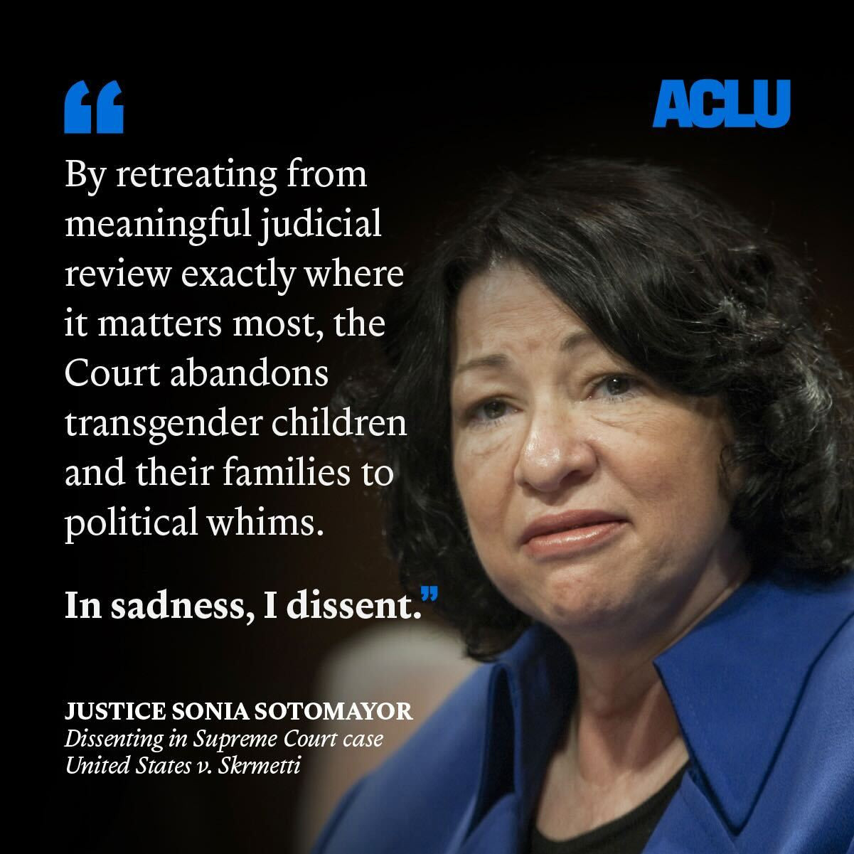 By retreating from meaningful judicial review exactly where it matters most, the Court abandons transgender children and their families to political whims. In sadness, I dissent." - Justice Sonia Sotomayor, dissenting in Supreme Court case United States v. Skrmetti